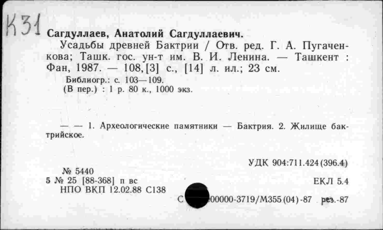 ﻿il'-'* Сагдуллаев, Анатолий Сагдуллаевич.
Усадьбы древней Бактрии / Отв. ред. Г. А. Пугачен-кова; Ташк. гос. ун-т им. В. И. Ленина. — Ташкент : Фан, 1987. — 108, [3] с., [14] л. ил.; 23 см.
Библиогр.: с. 103—109.
(В пер.) : 1 р. 80 к., 1000 экз.
— — 1. Археологические памятники — Бактрия. 2. Жилище бак-трийское.
№ 5440
5 № 25 [88-368] п вс
НПО ВКП 12.02.88 С138
УДК 904:711.424(396.4)
С
ЕКЛ 5.4
0000-3719/М355(04)-87 рез.-87